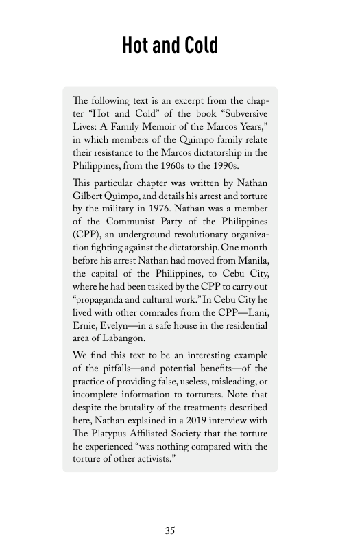 Hot and Cold  ‘The following text is an excerpt from the chap- ter “Hot and Cold” of the book “Subversive Lives: A Family Memoir of the Marcos Years,” in which members of the Quimpo family relate their resistance to the Marcos dictatorship in the Philippincs, from the 1960s to the 1990s.  s particular chapter was written by Nathan Gilbert Quimpo, and details his arrest and torture by the military in 1976. Nathan was a member of the Communist Party of the Philipy (CPP), an underground revolutionary organiza- tion fighting against the dictatorship. One month before his arrest Nathan had moved from Manila, the capital of the Philippincs, to Cebu City, where he had been tasked by the CPP to carry out “propaganda and cultural work.”In Cebu City he lived with other comrades from the CPP—Lani, Ernic, Evelyn—in a safe house in the residential arca of Labangon.  We find this text to be an intercsting cxample of the pitfalls—and potential bencfits—of the practice of providing falsc, uscless, misleading, or incomplete information to torturers. Note that despite the brutality of the treatments described here, Nathan explained in a 2019 interview with ‘The Platypus Affiliated Socicty that the torture he experienced “was nothing compared with the torture of other activist  35 